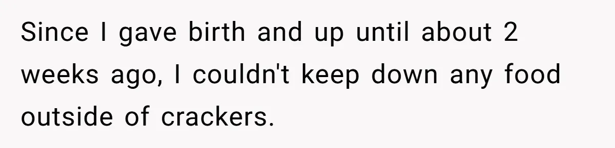 Since I gave birth and up until about 2 weeks ago, I couldn't keep down any food outside of crackers.