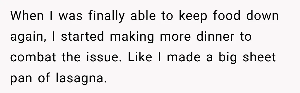 When I was finally able to keep food down again, I started making more dinner to combat the issue. Like I made a big sheet pan of lasagna.