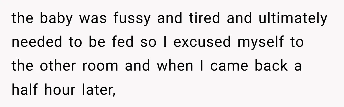 the baby was fussy and tired and ultimately needed to be fed so I excused myself to the other room and when I came back a half hour later,
