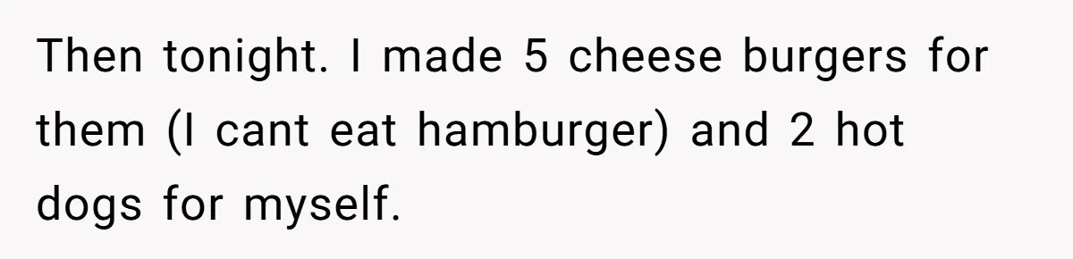 Then tonight. I made 5 cheese burgers for them (I cant eat hamburger) and 2 hot dogs for myself.