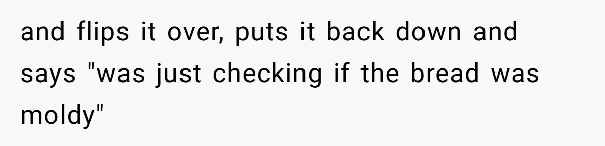 and flips it over, puts it back down and says "was just checking if the bread was moldy"
