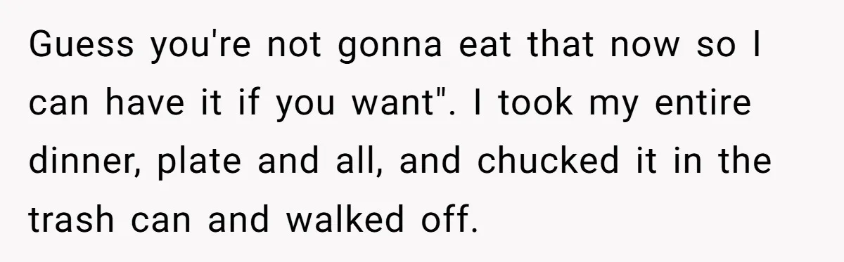 Guess you're not gonna eat that now so I can have it if you want". I took my entire dinner, plate and all, and chucked it in the trash can...