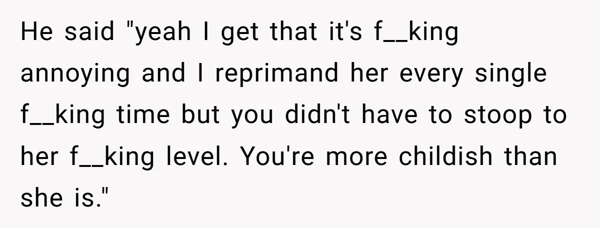 He said "yeah I get that it's f__king annoying and I reprimand her every single f__king time but you didn't have to stoop to her f__king level. You're more childish...