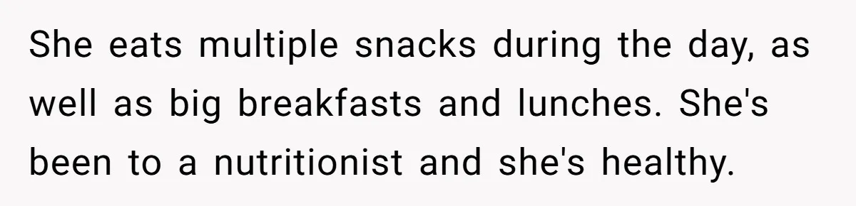 She eats multiple snacks during the day, as well as big breakfasts and lunches. She's been to a nutritionist and she's healthy.