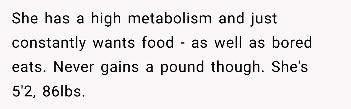 She has a high metabolism and just constantly wants food - as well as bored eats. Never gains a pound though. She's 5'2, 86lbs.