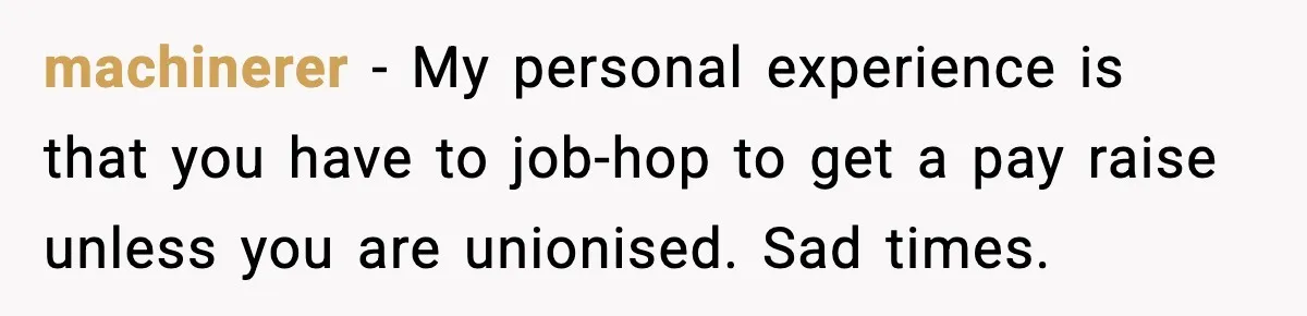 machinerer - My personal experience is that you have to job-hop to get a pay raise unless you are unionised. Sad times.