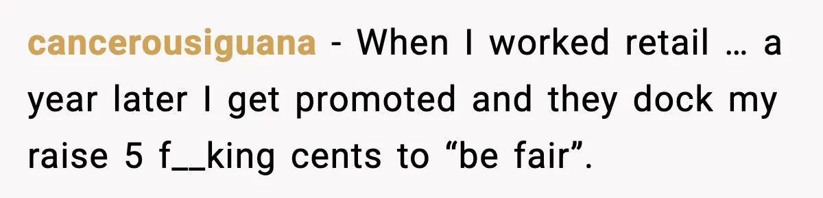 cancerousiguana - When I worked retail … a year later I get promoted and they dock my raise 5 f__king cents to “be fair”.