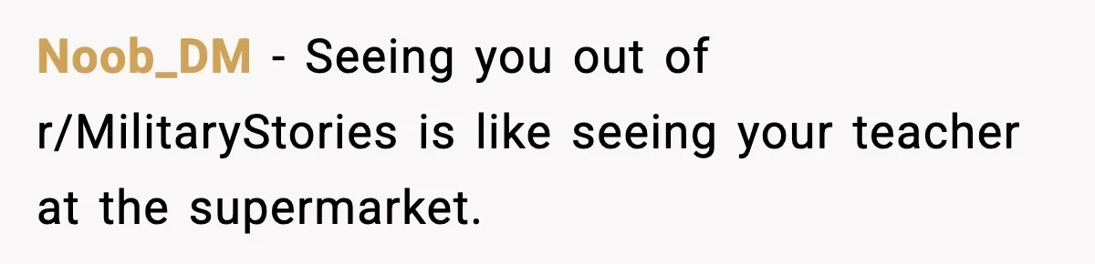 Noob_DM - Seeing you out of r/MilitaryStories is like seeing your teacher at the supermarket.