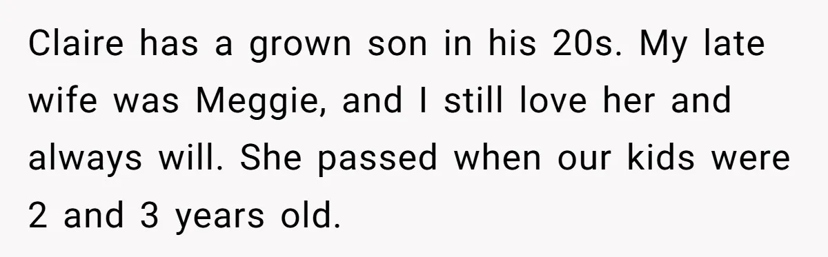 Claire has a grown son in his 20s. My late wife was Meggie, and I still love her and always will. She passed when our kids were 2 and 3...