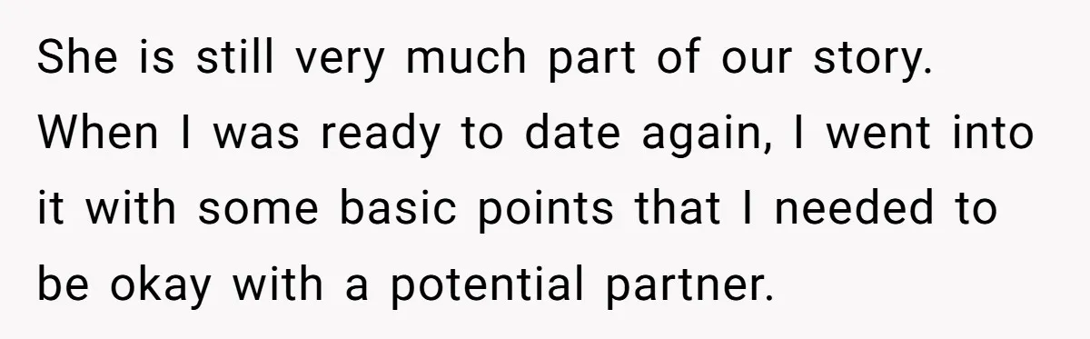 She is still very much part of our story. When I was ready to date again, I went into it with some basic points that I needed to be okay...