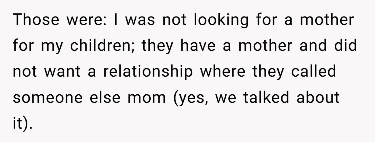 Those were: I was not looking for a mother for my children; they have a mother and did not want a relationship where they called someone else mom (yes, we...