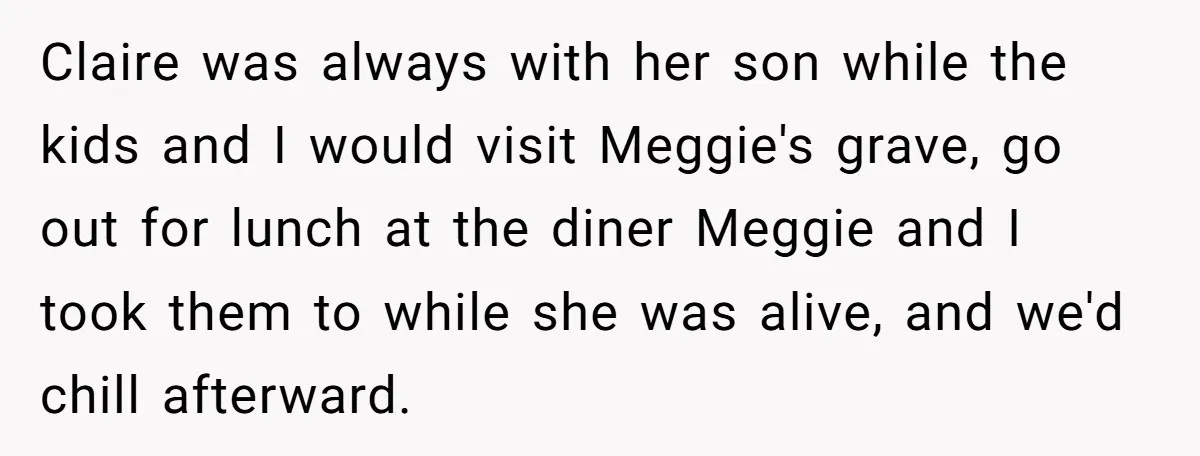 Claire was always with her son while the kids and I would visit Meggie's grave, go out for lunch at the diner Meggie and I took them to while she...