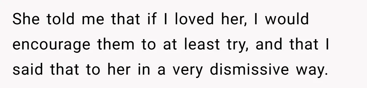 She told me that if I loved her, I would encourage them to at least try, and that I said that to her in a very dismissive way.