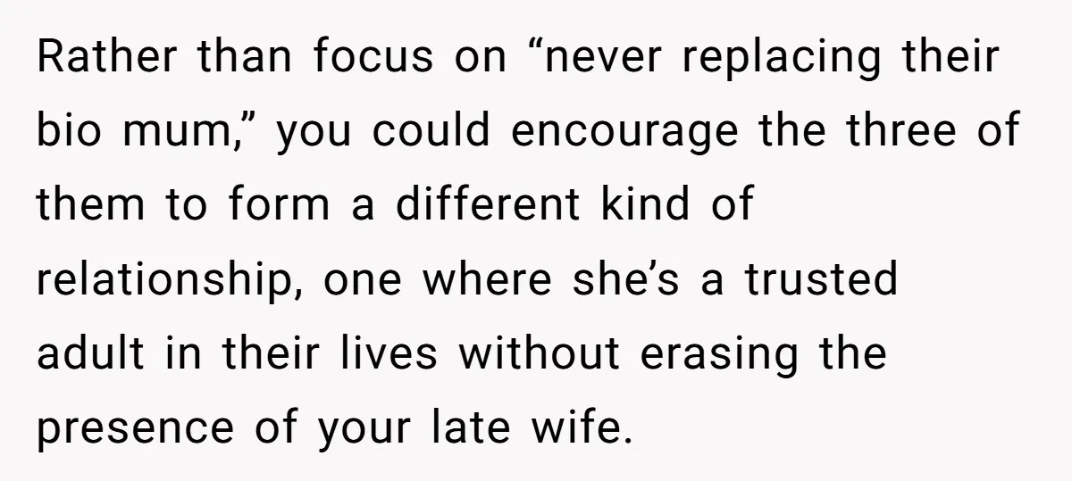 Rather than focus on “never replacing their bio mum,” you could encourage the three of them to form a different kind of relationship, one where she’s a trusted adult in...
