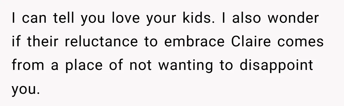 I can tell you love your kids. I also wonder if their reluctance to embrace Claire comes from a place of not wanting to disappoint you.