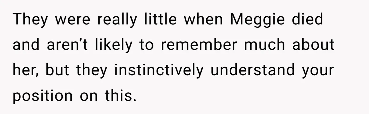 They were really little when Meggie died and aren’t likely to remember much about her, but they instinctively understand your position on this.