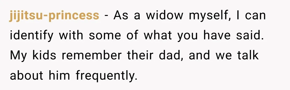 jijitsu-princess − As a widow myself, I can identify with some of what you have said. My kids remember their dad, and we talk about him frequently.