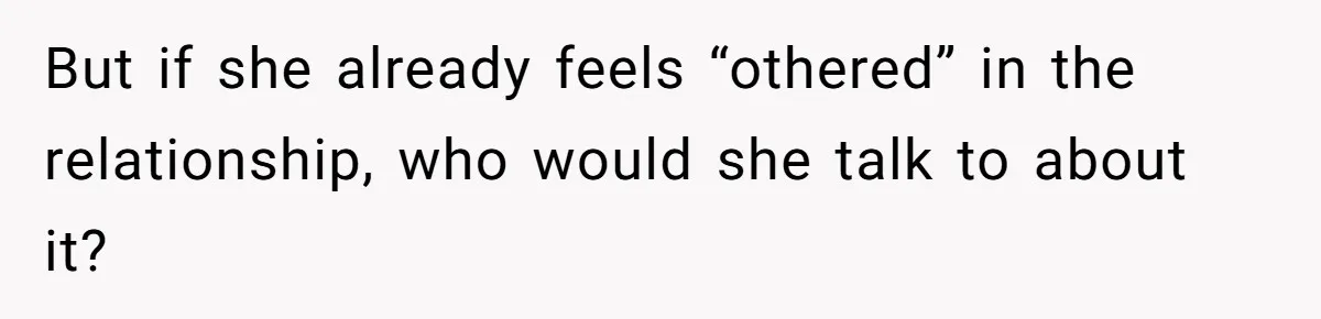 But if she already feels “othered” in the relationship, who would she talk to about it?