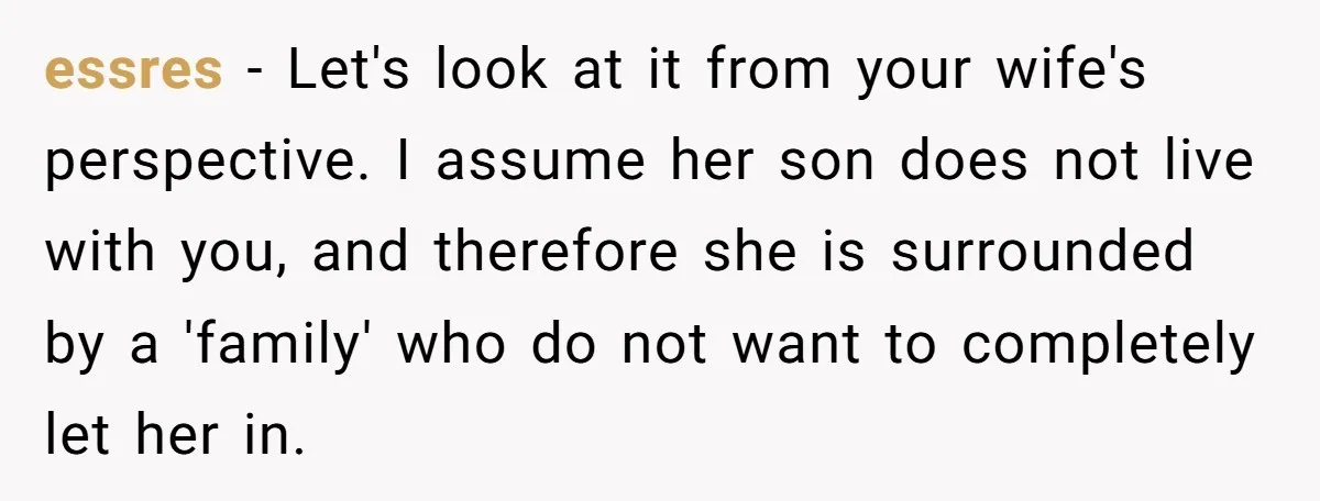 essres − Let's look at it from your wife's perspective. I assume her son does not live with you, and therefore she is surrounded by a 'family' who do not...