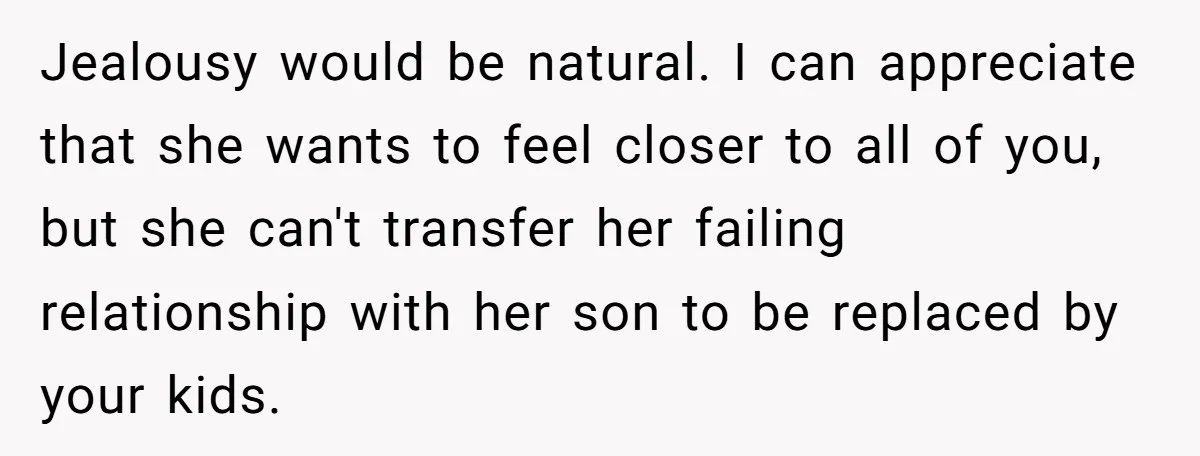 Jealousy would be natural. I can appreciate that she wants to feel closer to all of you, but she can't transfer her failing relationship with her son to be replaced...