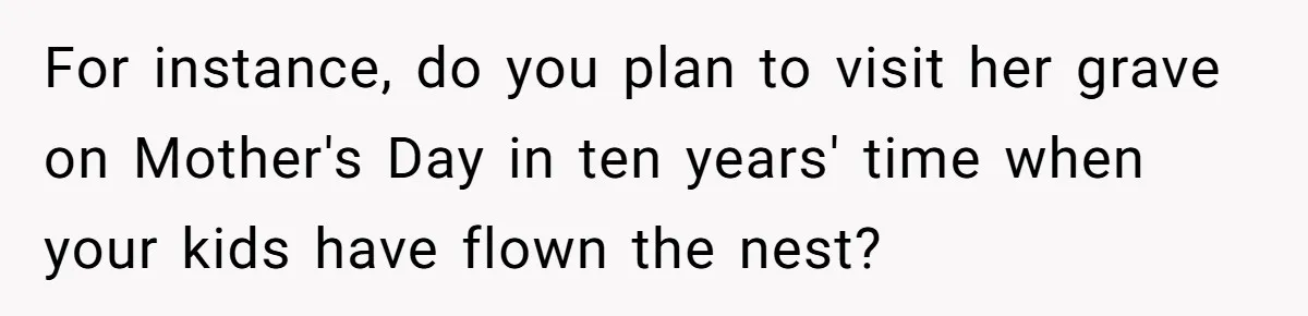 For instance, do you plan to visit her grave on Mother's Day in ten years' time when your kids have flown the nest?