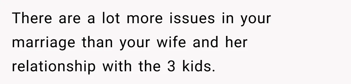 There are a lot more issues in your marriage than your wife and her relationship with the 3 kids.