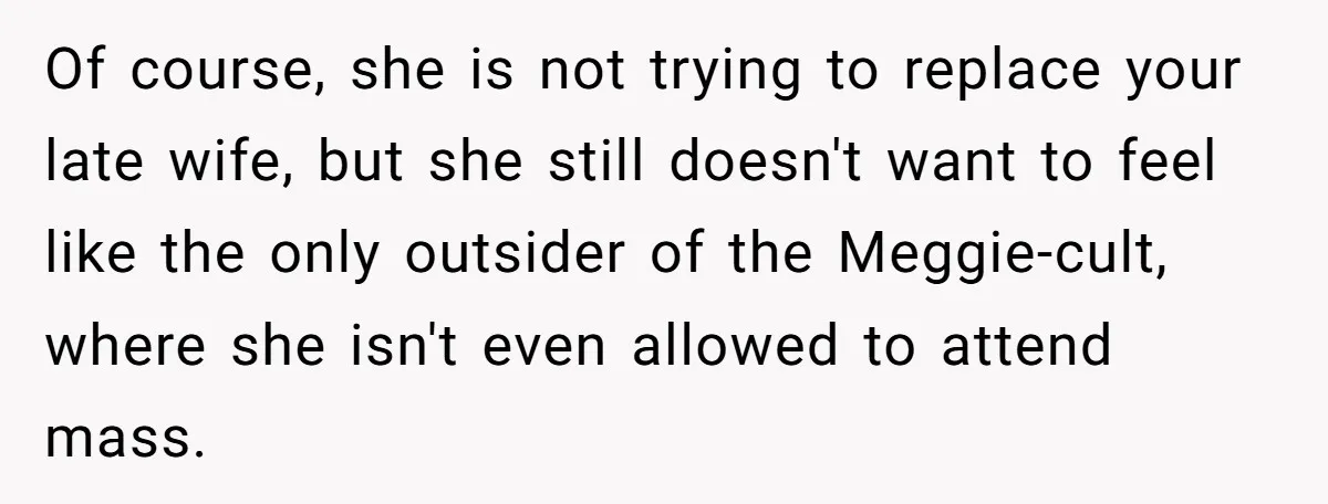 Of course, she is not trying to replace your late wife, but she still doesn't want to feel like the only outsider of the Meggie-cult, where she isn't even allowed...