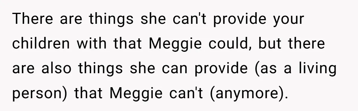 There are things she can't provide your children with that Meggie could, but there are also things she can provide (as a living person) that Meggie can't (anymore).