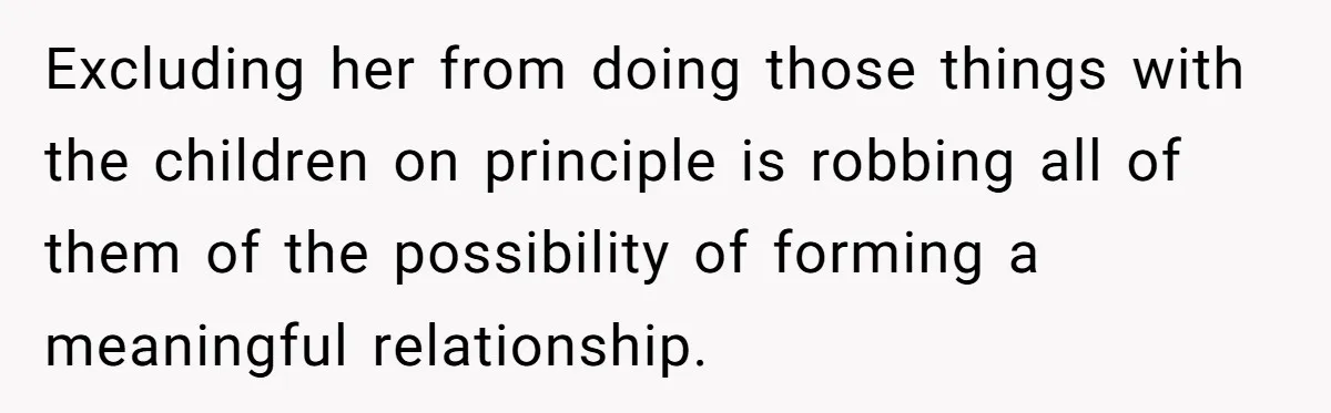 Excluding her from doing those things with the children on principle is robbing all of them of the possibility of forming a meaningful relationship.