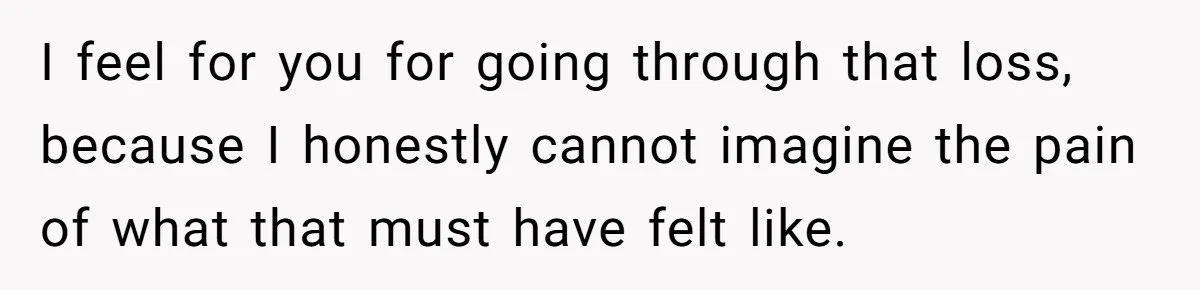 I feel for you for going through that loss, because I honestly cannot imagine the pain of what that must have felt like.