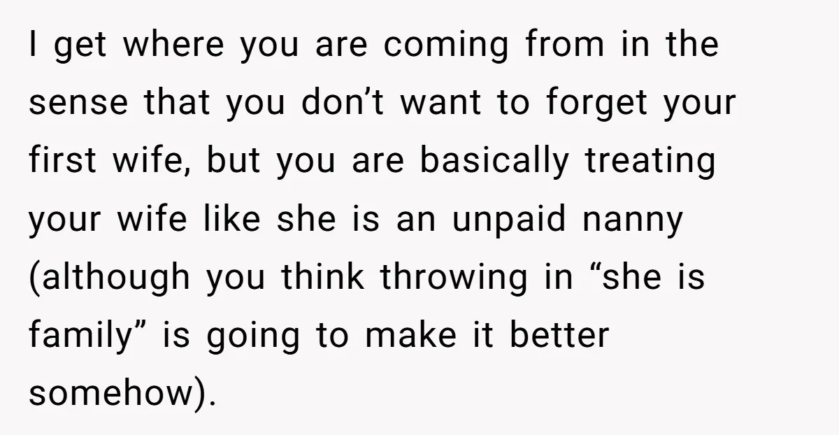 I get where you are coming from in the sense that you don’t want to forget your first wife, but you are basically treating your wife like she is an...