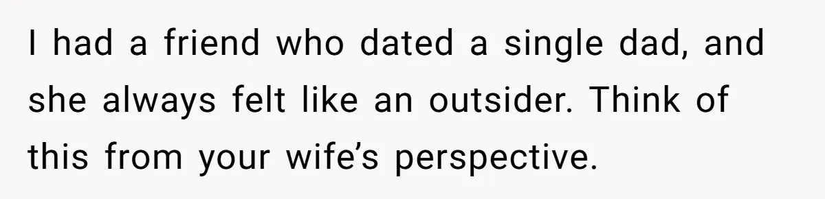 I had a friend who dated a single dad, and she always felt like an outsider. Think of this from your wife’s perspective.