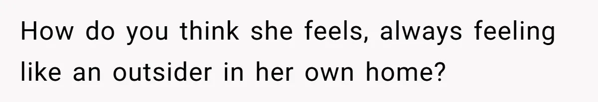 How do you think she feels, always feeling like an outsider in her own home?