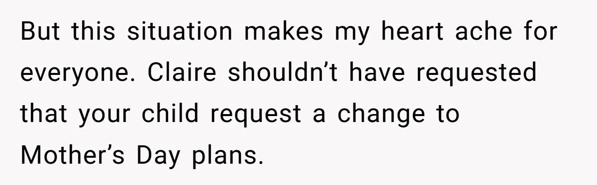 But this situation makes my heart ache for everyone. Claire shouldn’t have requested that your child request a change to Mother’s Day plans.