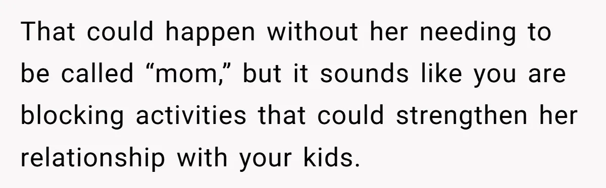 That could happen without her needing to be called “mom,” but it sounds like you are blocking activities that could strengthen her relationship with your kids.