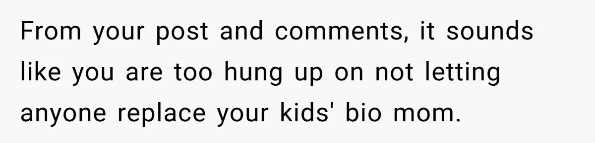 From your post and comments, it sounds like you are too hung up on not letting anyone replace your kids' bio mom.