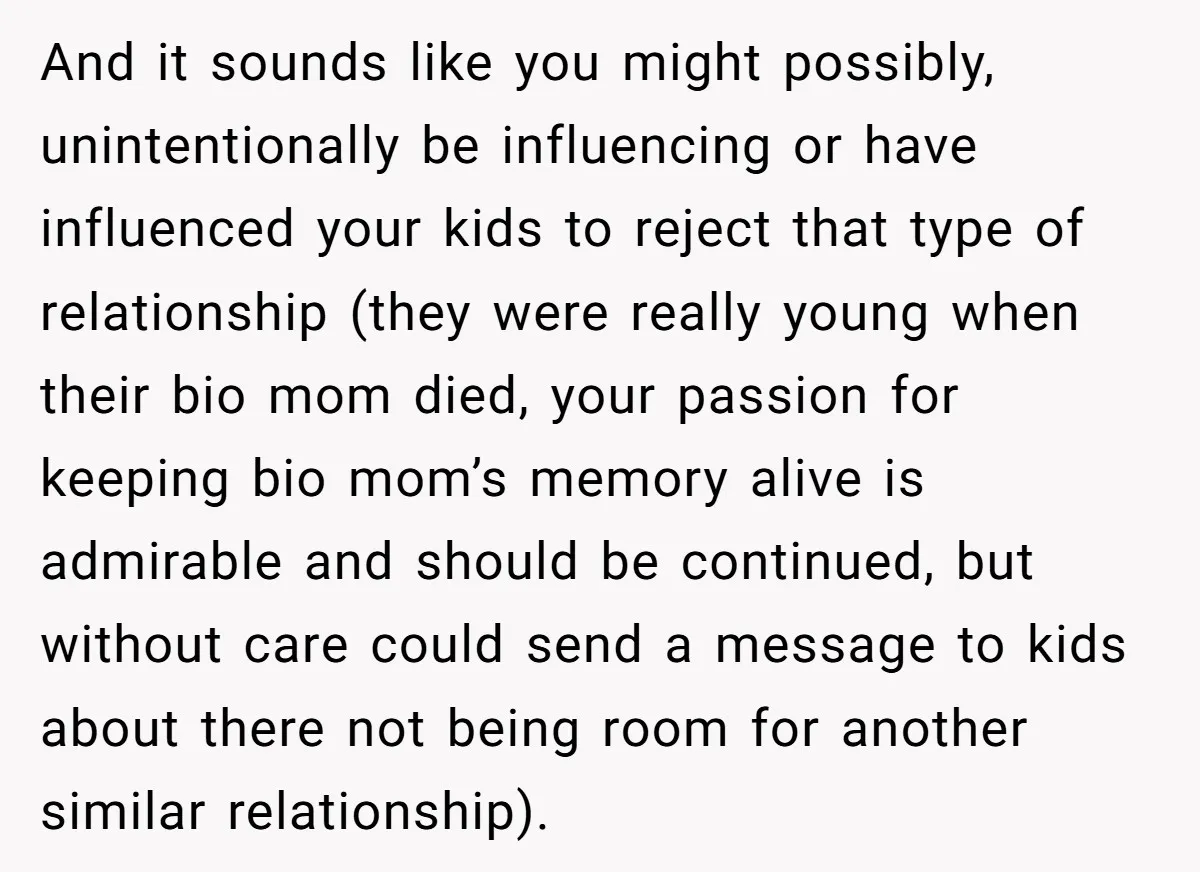 And it sounds like you might possibly, unintentionally be influencing or have influenced your kids to reject that type of relationship (they were really young when their bio mom died,...