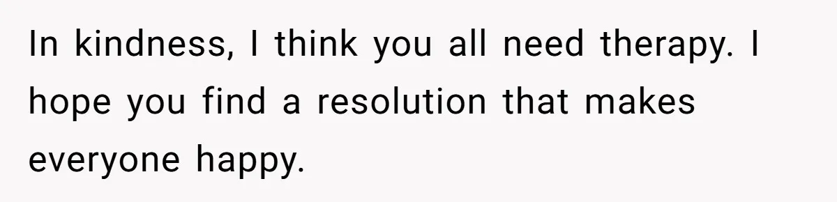 In kindness, I think you all need therapy. I hope you find a resolution that makes everyone happy.