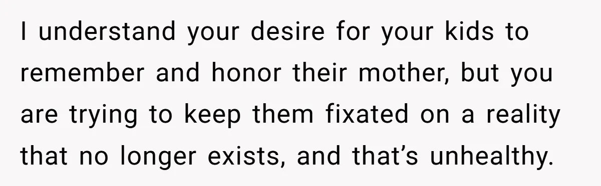 I understand your desire for your kids to remember and honor their mother, but you are trying to keep them fixated on a reality that no longer exists, and that’s...