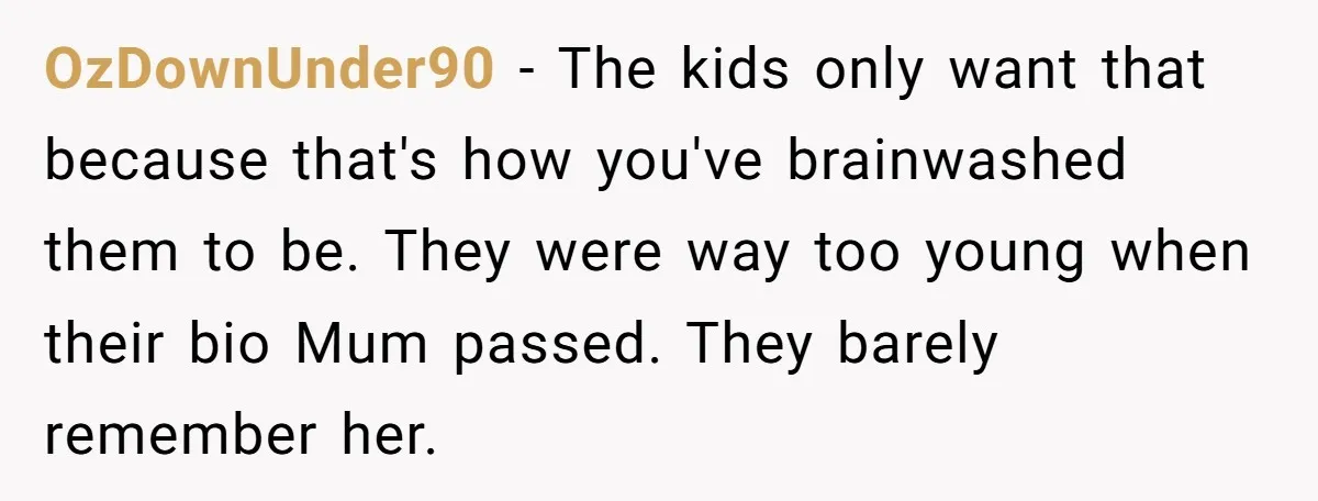 OzDownUnder90 − The kids only want that because that's how you've brainwashed them to be. They were way too young when their bio Mum passed. They barely remember her.