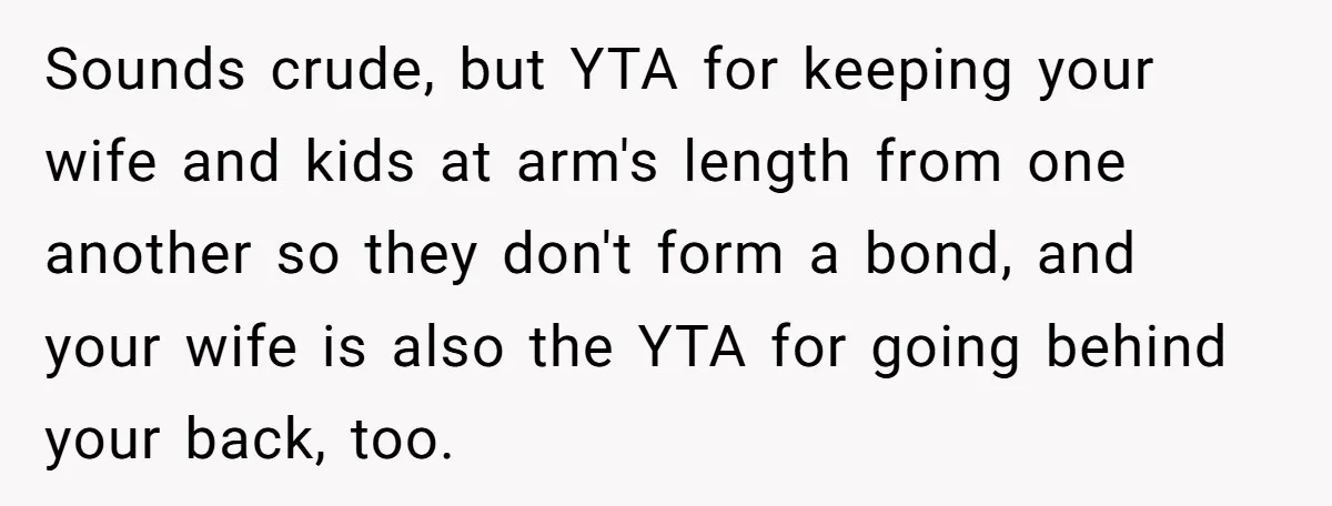 Sounds crude, but YTA for keeping your wife and kids at arm's length from one another so they don't form a bond, and your wife is also the YTA for...