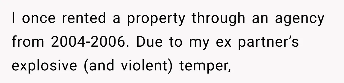 I once rented a property through an agency from 2004-2006. Due to my ex partner’s explosive (and violent) temper,