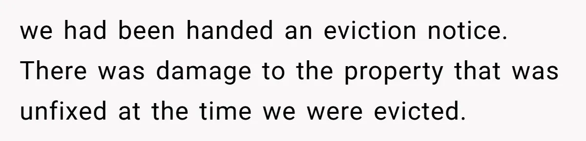 we had been handed an eviction notice. There was damage to the property that was unfixed at the time we were evicted.