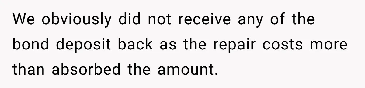 We obviously did not receive any of the bond deposit back as the repair costs more than absorbed the amount.