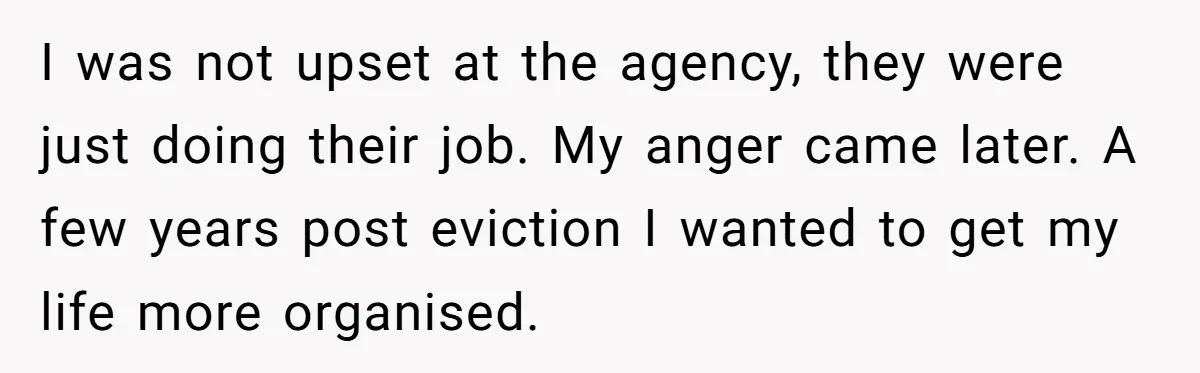 I was not upset at the agency, they were just doing their job. My anger came later. A few years post eviction I wanted to get my life more organised.