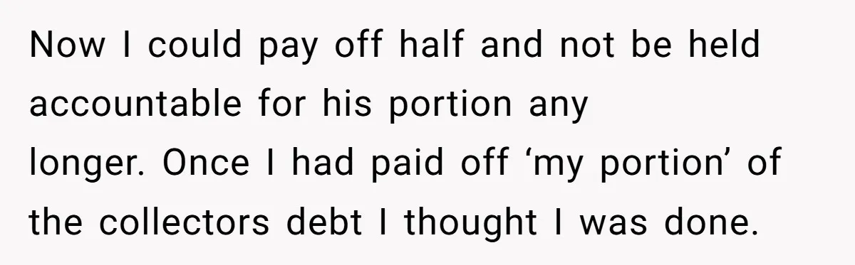 Now I could pay off half and not be held accountable for his portion any longer. Once I had paid off ‘my portion’ of the collectors debt I thought I...