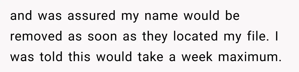and was assured my name would be removed as soon as they located my file. I was told this would take a week maximum.