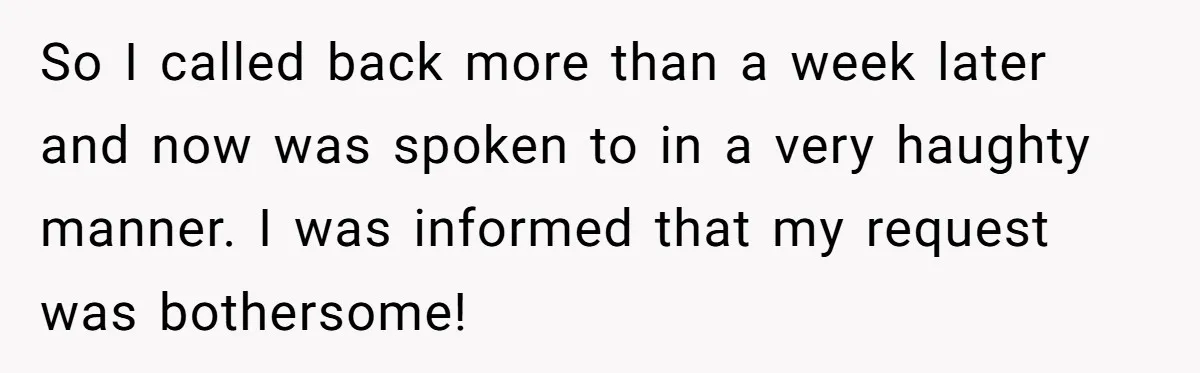 So I called back more than a week later and now was spoken to in a very haughty manner. I was informed that my request was bothersome!
