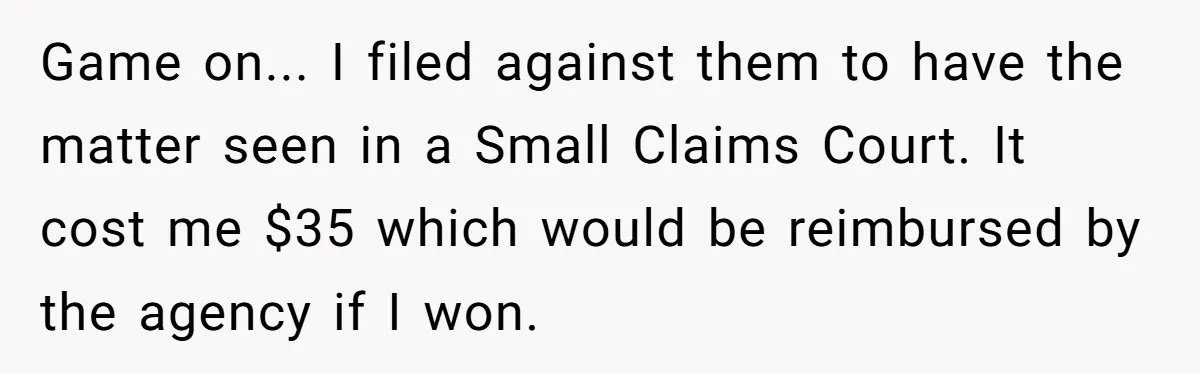 Game on... I filed against them to have the matter seen in a Small Claims Court. It cost me $35 which would be reimbursed by the agency if I won.