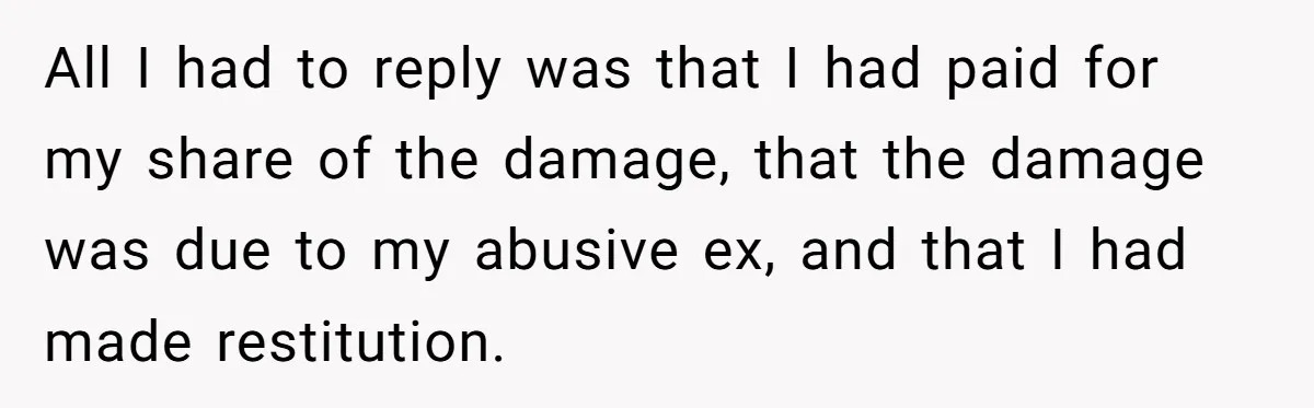 All I had to reply was that I had paid for my share of the damage, that the damage was due to my abusive ex, and that I had made...